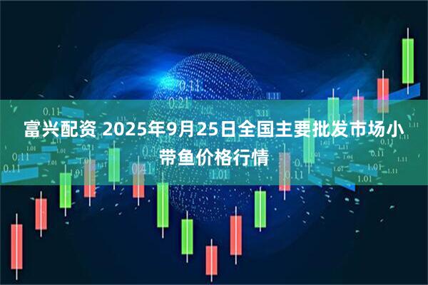 富兴配资 2025年9月25日全国主要批发市场小带鱼价格行情