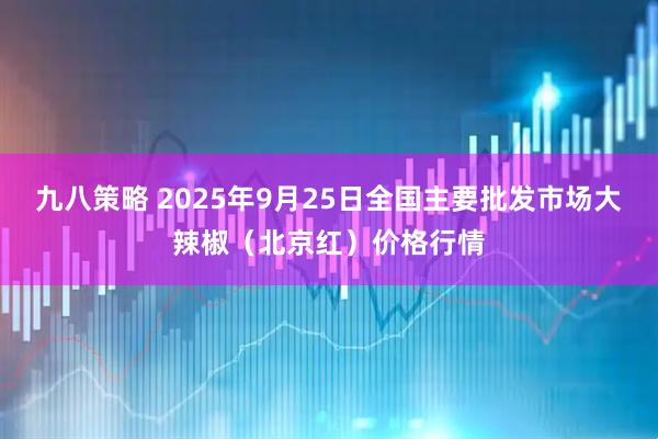 九八策略 2025年9月25日全国主要批发市场大辣椒（北京红）价格行情