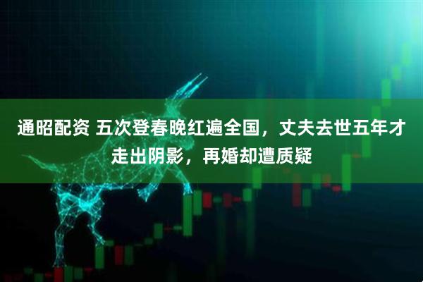 通昭配资 五次登春晚红遍全国,丈夫去世五年才走出阴影,再婚却遭质疑