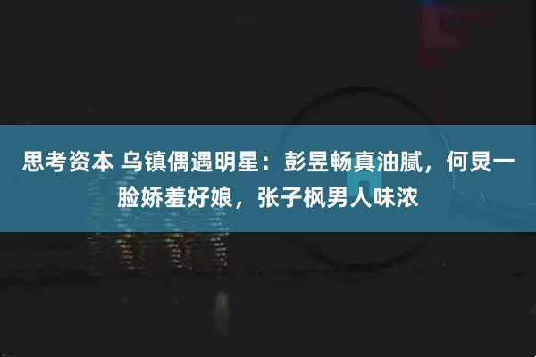 思考资本 乌镇偶遇明星:彭昱畅真油腻,何炅一脸娇羞好娘,张子枫男人味浓