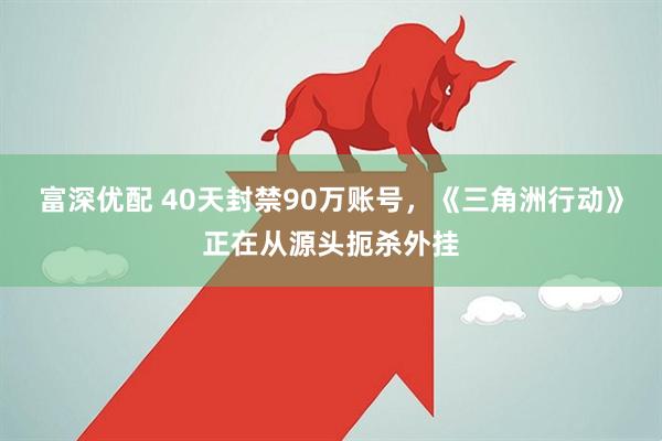 富深优配 40天封禁90万账号，《三角洲行动》正在从源头扼杀外挂