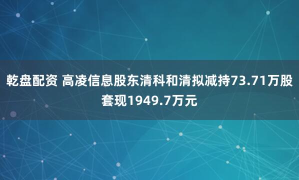 乾盘配资 高凌信息股东清科和清拟减持73.71万股套现1949.7万元