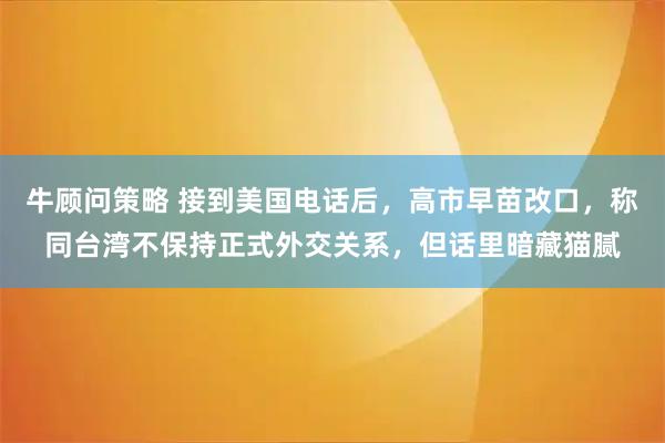 牛顾问策略 接到美国电话后，高市早苗改口，称同台湾不保持正式外交关系，但话里暗藏猫腻