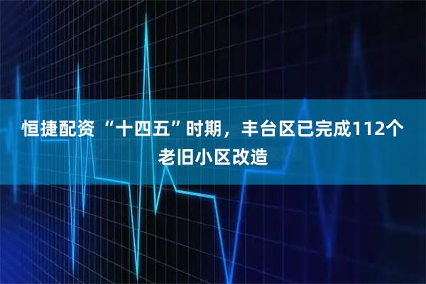 恒捷配资 “十四五”时期，丰台区已完成112个老旧小区改造