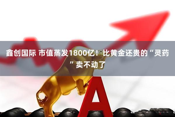 鑫创国际 市值蒸发1800亿！比黄金还贵的“灵药”卖不动了