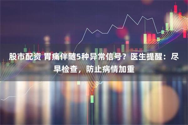 股市配资 胃痛伴随5种异常信号？医生提醒：尽早检查，防止病情加重