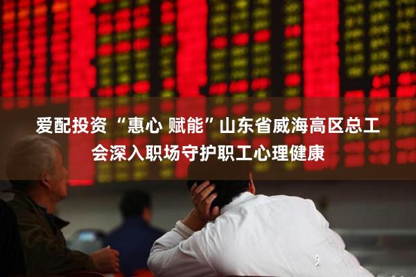 爱配投资 “惠心&#32;赋能”山东省威海高区总工会深入职场守护职工心理健康