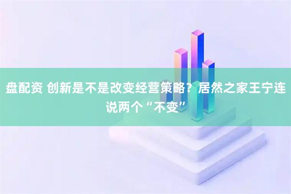 盘配资 创新是不是改变经营策略?居然之家王宁连说两个“不变”