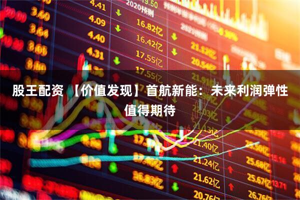 股王配资 【价值发现】首航新能：未来利润弹性值得期待