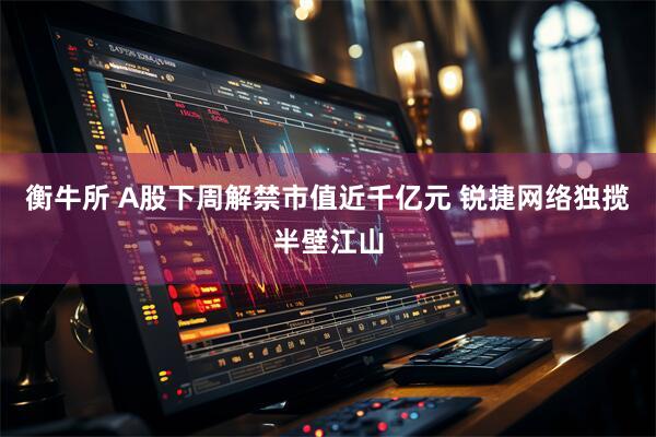 衡牛所 A股下周解禁市值近千亿元 锐捷网络独揽半壁江山