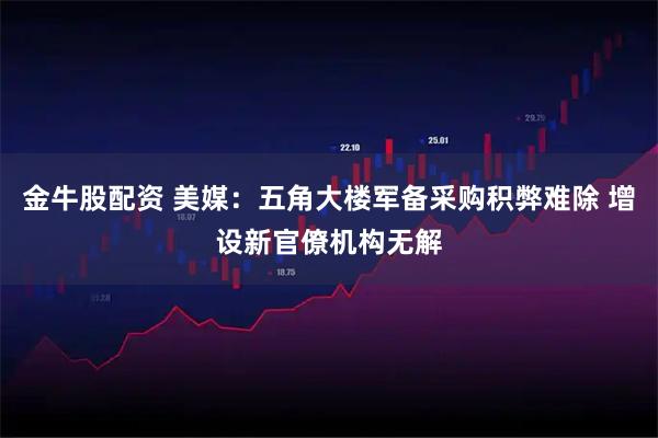 金牛股配资 美媒:五角大楼军备采购积弊难除 增设新官僚机构无解