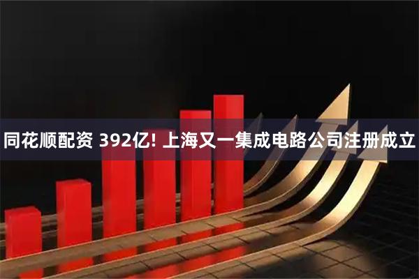 同花顺配资 392亿! 上海又一集成电路公司注册成立