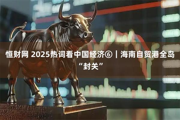 恒财网 2025热词看中国经济⑥｜海南自贸港全岛“封关”