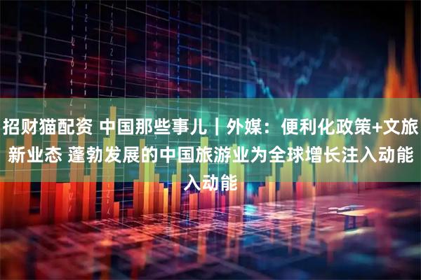 招财猫配资 中国那些事儿｜外媒：便利化政策+文旅新业态 蓬勃发展的中国旅游业为全球增长注入动能