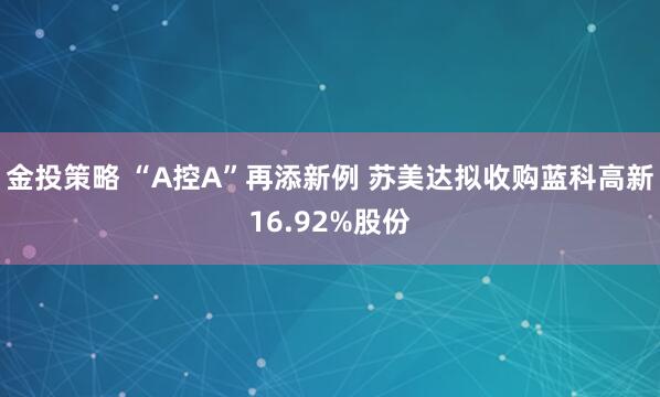 金投策略 “A控A”再添新例 苏美达拟收购蓝科高新16.92%股份