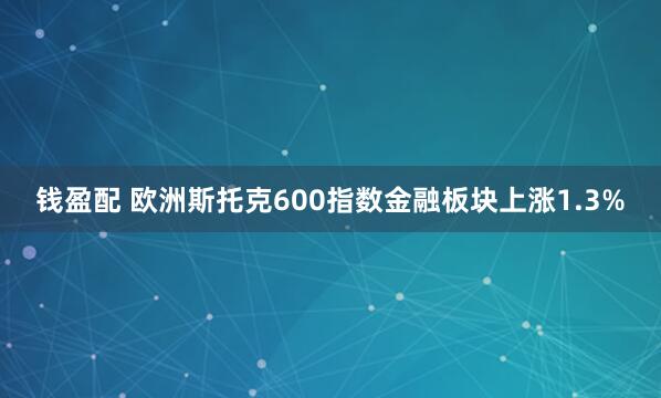 钱盈配 欧洲斯托克600指数金融板块上涨1.3%