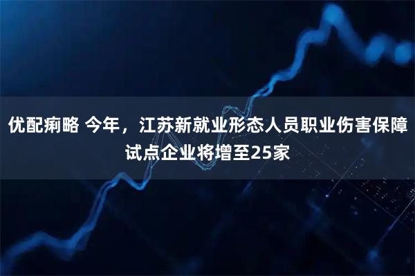 优配痢略 今年,江苏新就业形态人员职业伤害保障试点企业将增至25家