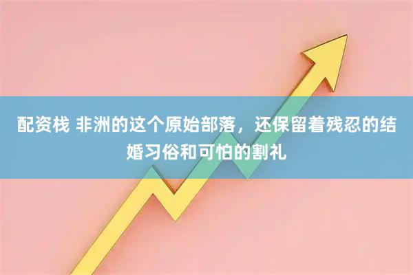 配资栈 非洲的这个原始部落，还保留着残忍的结婚习俗和可怕的割礼