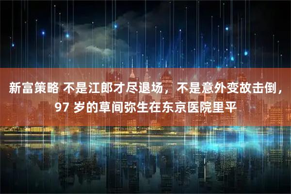 新富策略 不是江郎才尽退场，不是意外变故击倒，97 岁的草间弥生在东京医院里平